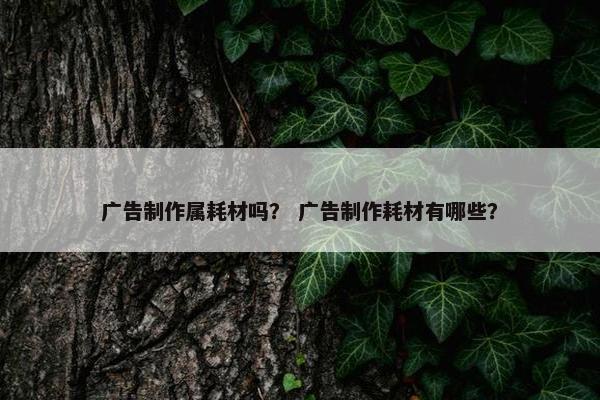 广告制作属耗材吗？ 广告制作耗材有哪些？