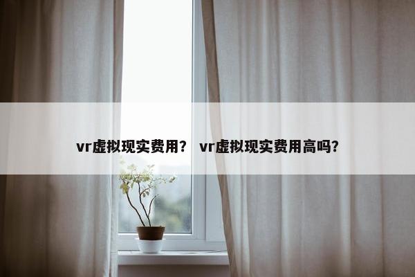 vr虚拟现实费用？ vr虚拟现实费用高吗？