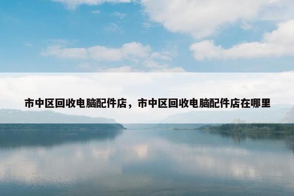 市中区回收电脑配件店，市中区回收电脑配件店在哪里