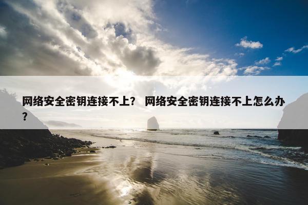 网络安全密钥连接不上？ 网络安全密钥连接不上怎么办？