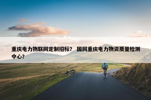 重庆电力物联网定制招标？ 国网重庆电力物资质量检测中心？