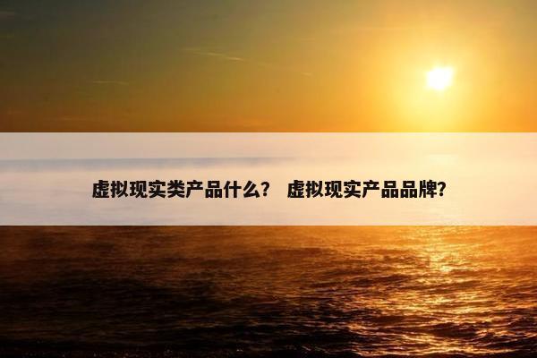 虚拟现实类产品什么？ 虚拟现实产品品牌？