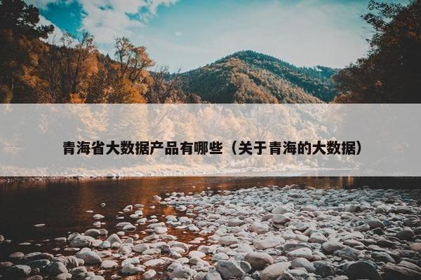 青海省大数据产品有哪些（关于青海的大数据）