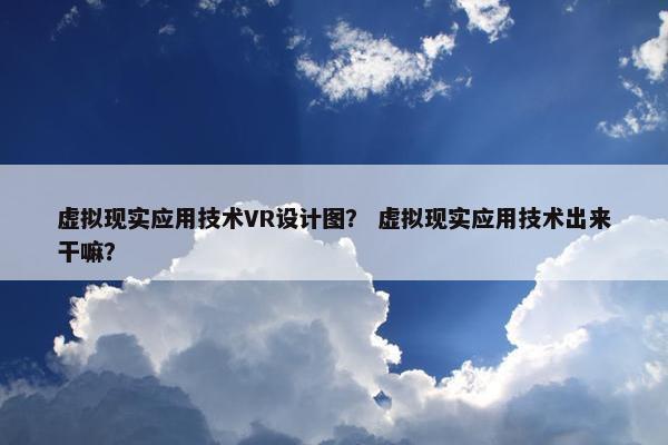 虚拟现实应用技术VR设计图？ 虚拟现实应用技术出来干嘛？