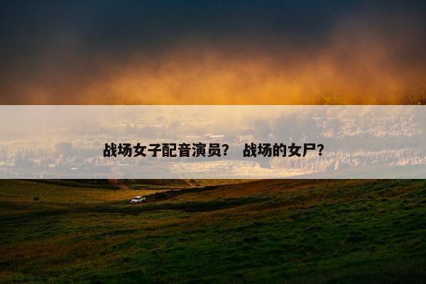 战场女子配音演员？ 战场的女尸？