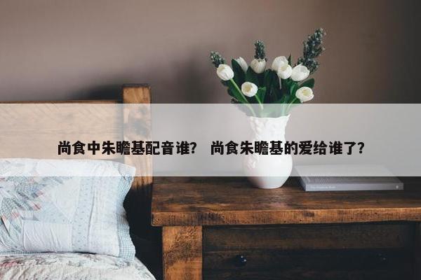 尚食中朱瞻基配音谁？ 尚食朱瞻基的爱给谁了？