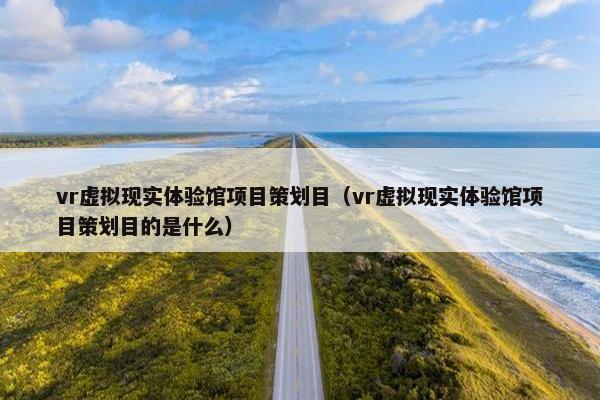vr虚拟现实体验馆项目策划目（vr虚拟现实体验馆项目策划目的是什么）