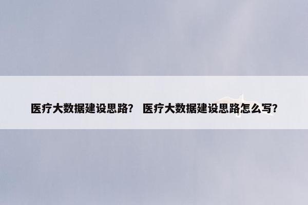 医疗大数据建设思路？ 医疗大数据建设思路怎么写？