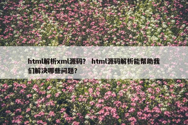 html解析xml源码？ html源码解析能帮助我们解决哪些问题？