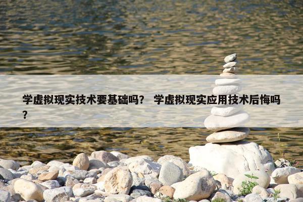 学虚拟现实技术要基础吗？ 学虚拟现实应用技术后悔吗？