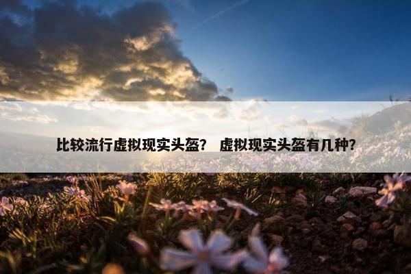 比较流行虚拟现实头盔？ 虚拟现实头盔有几种？