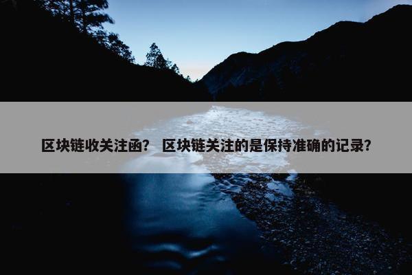 区块链收关注函？ 区块链关注的是保持准确的记录？