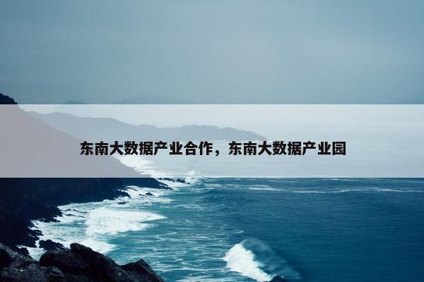 东南大数据产业合作，东南大数据产业园