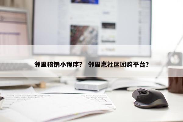 邻里核销小程序？ 邻里惠社区团购平台？