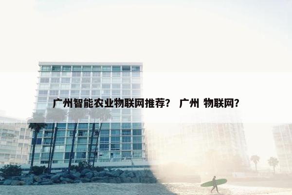 广州智能农业物联网推荐？ 广州 物联网？