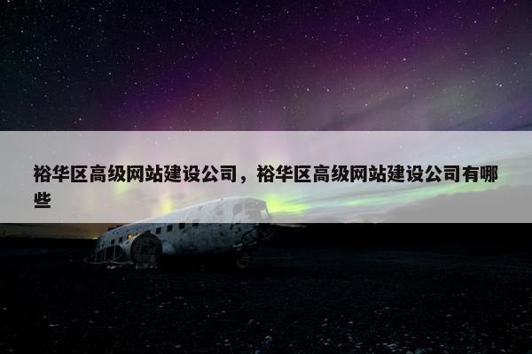 裕华区高级网站建设公司，裕华区高级网站建设公司有哪些