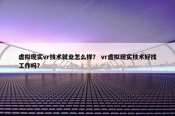 虚拟现实vr技术就业怎么样？ vr虚拟现实技术好找工作吗？