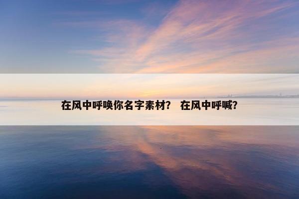 在风中呼唤你名字素材？ 在风中呼喊？