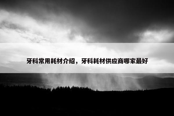 牙科常用耗材介绍，牙科耗材供应商哪家最好