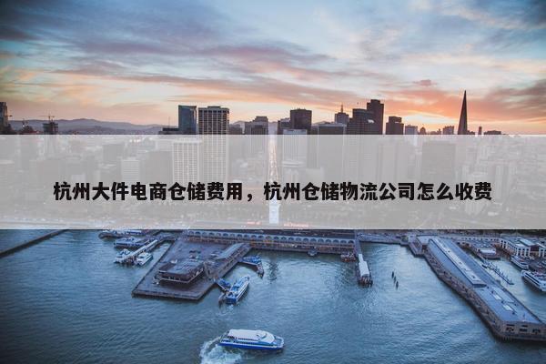 杭州大件电商仓储费用，杭州仓储物流公司怎么收费