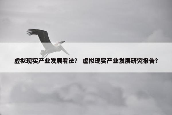 虚拟现实产业发展看法？ 虚拟现实产业发展研究报告？