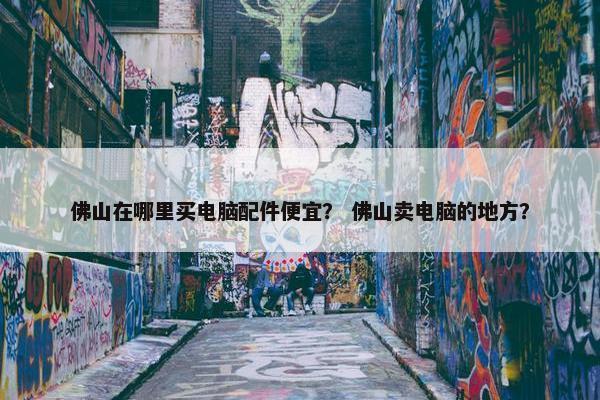 佛山在哪里买电脑配件便宜？ 佛山卖电脑的地方？