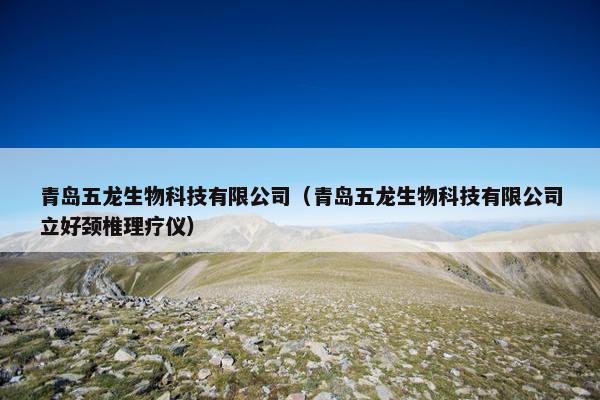 青岛五龙生物科技有限公司（青岛五龙生物科技有限公司立好颈椎理疗仪）