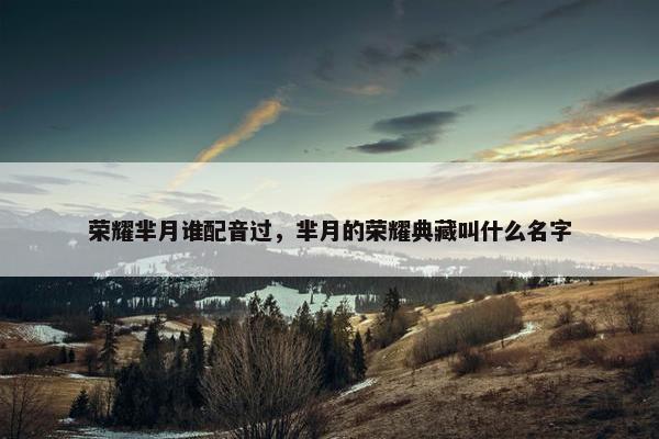 荣耀芈月谁配音过，芈月的荣耀典藏叫什么名字