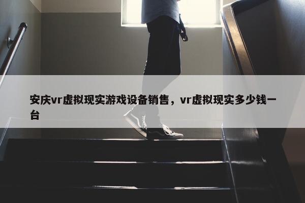 安庆vr虚拟现实游戏设备销售，vr虚拟现实多少钱一台