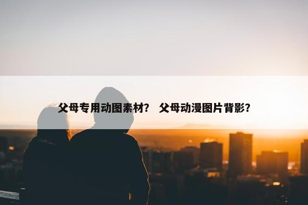 父母专用动图素材？ 父母动漫图片背影？