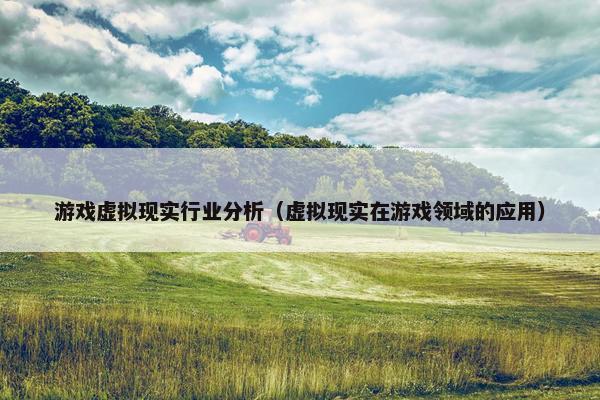 游戏虚拟现实行业分析（虚拟现实在游戏领域的应用）