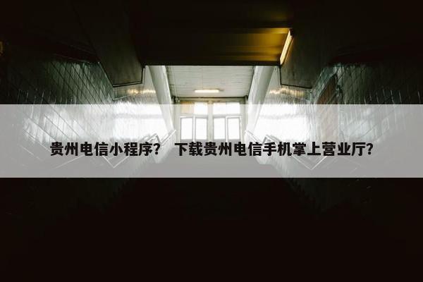 贵州电信小程序？ 下载贵州电信手机掌上营业厅？