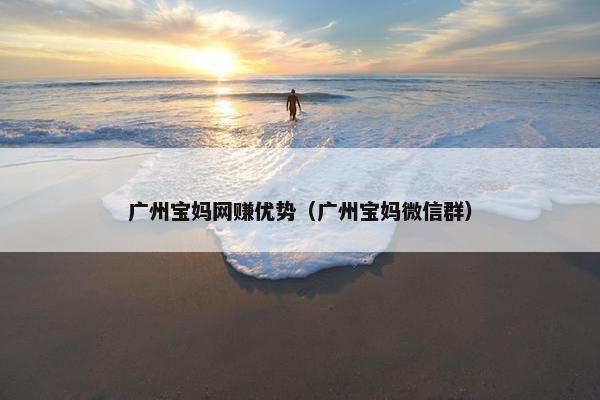 广州宝妈网赚优势（广州宝妈微信群）