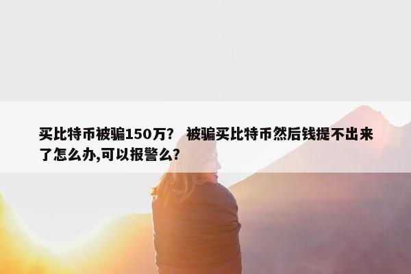 买比特币被骗150万？ 被骗买比特币然后钱提不出来了怎么办,可以报警么？