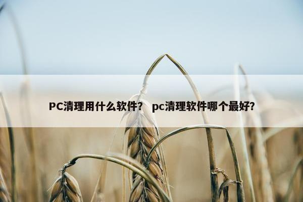 PC清理用什么软件？ pc清理软件哪个最好？
