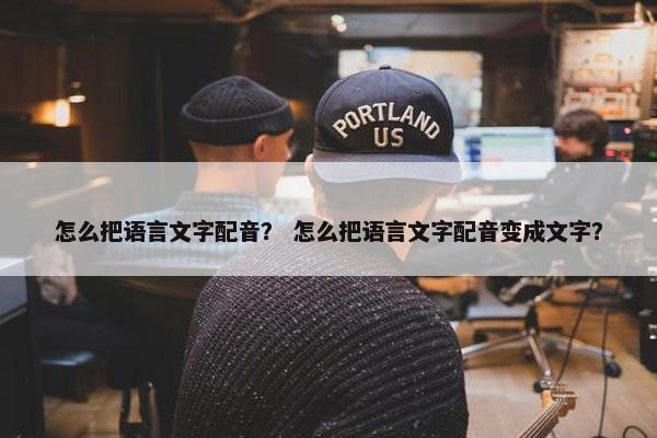怎么把语言文字配音？ 怎么把语言文字配音变成文字？
