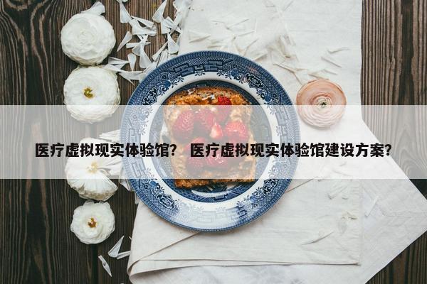 医疗虚拟现实体验馆？ 医疗虚拟现实体验馆建设方案？