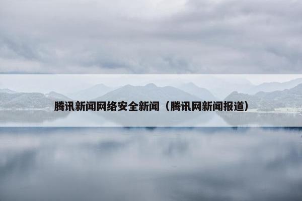 腾讯新闻网络安全新闻（腾讯网新闻报道）