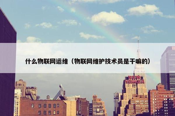 什么物联网运维（物联网维护技术员是干嘛的）