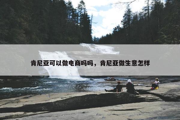 肯尼亚可以做电商吗吗，肯尼亚做生意怎样
