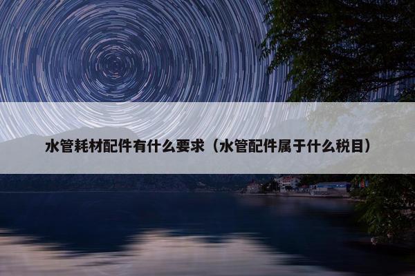 水管耗材配件有什么要求（水管配件属于什么税目）