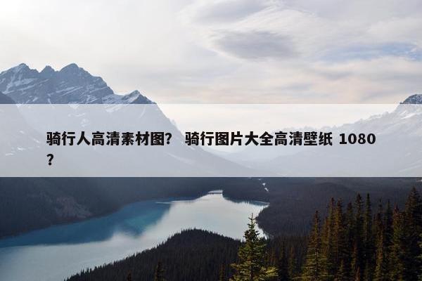 骑行人高清素材图？ 骑行图片大全高清壁纸 1080？