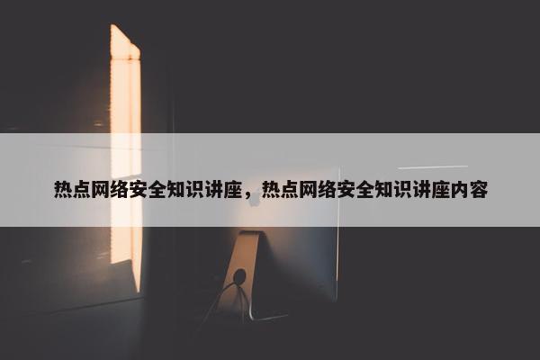 热点网络安全知识讲座，热点网络安全知识讲座内容