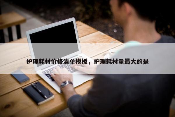 护理耗材价格清单模板，护理耗材量最大的是