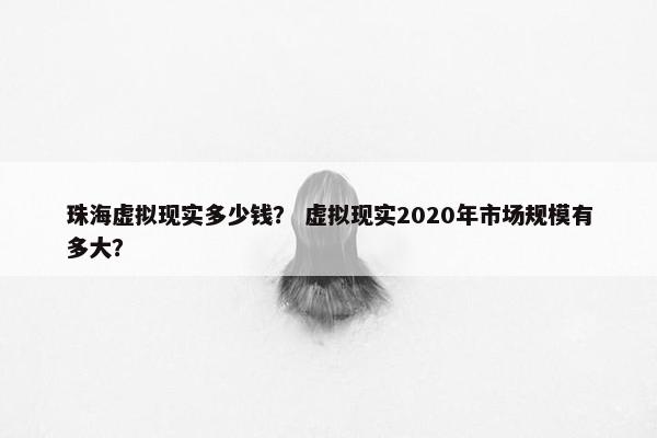 珠海虚拟现实多少钱？ 虚拟现实2020年市场规模有多大？
