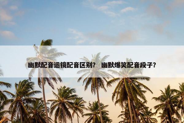 幽默配音运镜配音区别？ 幽默爆笑配音段子？