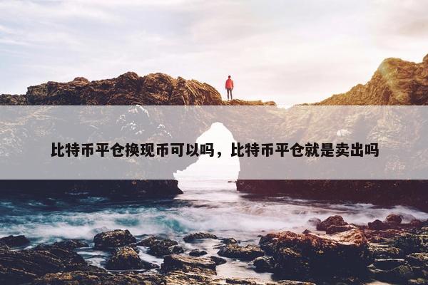 比特币平仓换现币可以吗，比特币平仓就是卖出吗