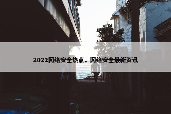 2022网络安全热点，网络安全最新资讯