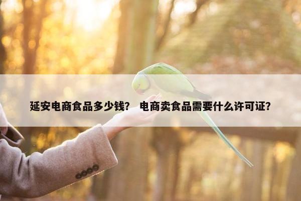 延安电商食品多少钱？ 电商卖食品需要什么许可证？