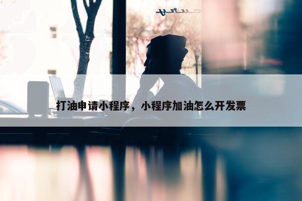 打油申请小程序，小程序加油怎么开发票